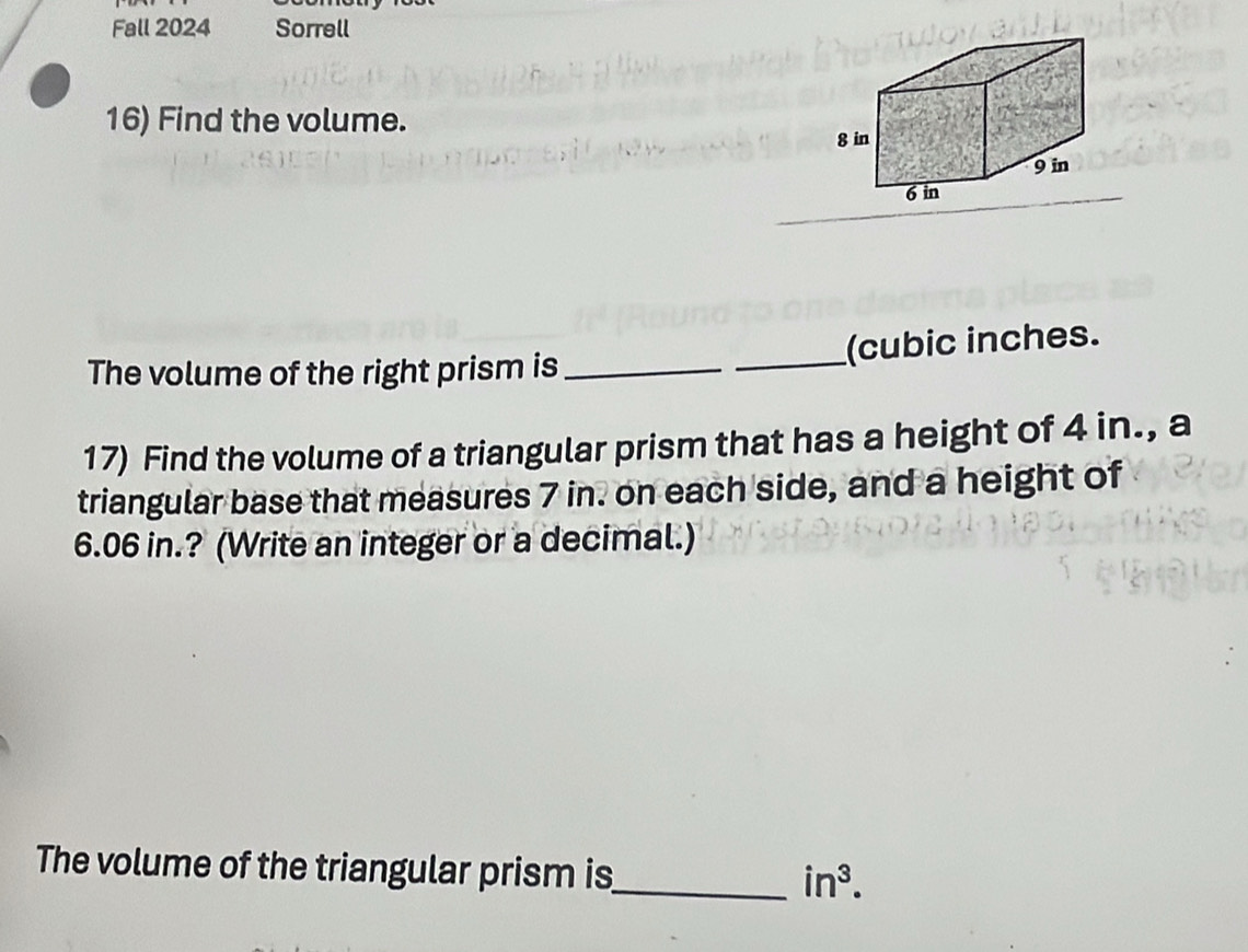 Fall 2024 Sorrell 
16) Find the volume. 
The volume of the right prism is __(cubic inches. 
17) Find the volume of a triangular prism that has a height of 4 in., a 
triangular base that measures 7 in. on each side, and a height of
6.06 in.? (Write an integer or a decimal.) 
The volume of the triangular prism is_ in^3.