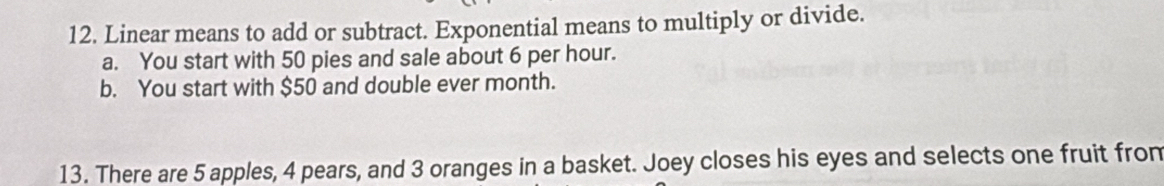 Linear means to add or subtract. Exponential means to multiply or divide. 
a. You start with 50 pies and sale about 6 per hour. 
b. You start with $50 and double ever month. 
13. There are 5 apples, 4 pears, and 3 oranges in a basket. Joey closes his eyes and selects one fruit from