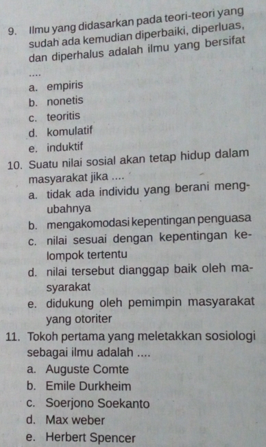 Ilmu yang didasarkan pada teori-teori yang
sudah ada kemudian diperbaiki, diperluas,
dan diperhalus adalah ilmu yang bersifat
…
a. empiris
b. nonetis
c. teoritis
d. komulatif
e. induktif
10. Suatu nilai sosial akan tetap hidup dalam
masyarakat jika ....
a. tidak ada individu yang berani meng-
ubahnya
b. mengakomodasi kepentingan penguasa
c. nilai sesuai dengan kepentingan ke-
lompok tertentu
d. nilai tersebut dianggap baik oleh ma-
syarakat
e. didukung oleh pemimpin masyarakat
yang otoriter
11. Tokoh pertama yang meletakkan sosiologi
sebagai ilmu adalah ....
a. Auguste Comte
b. Emile Durkheim
c. Soerjono Soekanto
d. Max weber
e. Herbert Spencer