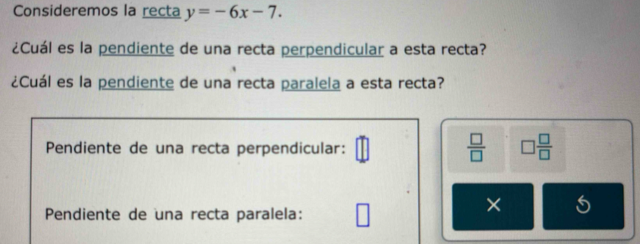 Consideremos la recta y=-6x-7. 
¿Cuál es la pendiente de una recta perpendicular a esta recta? 
¿Cuál es la pendiente de una recta paralela a esta recta? 
Pendiente de una recta perpendicular:  □ /□   □  □ /□  
Pendiente de una recta paralela: 
×