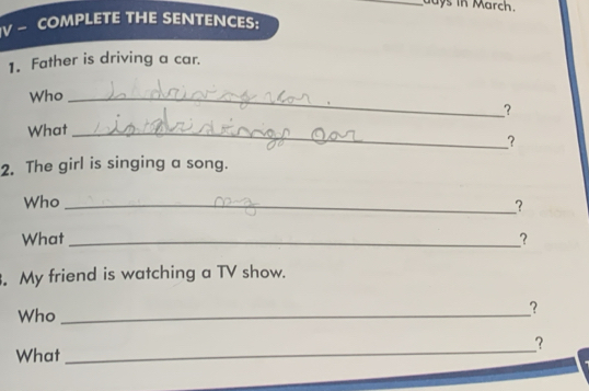 days in March. 
V — COMPLETE THE SENTENCES: 
1. Father is driving a car. 
Who_ 
? 
What_ 
? 
2. The girl is singing a song. 
Who_ 
? 
What _? 
. My friend is watching a TV show. 
Who_ 
? 
_ 
? 
What