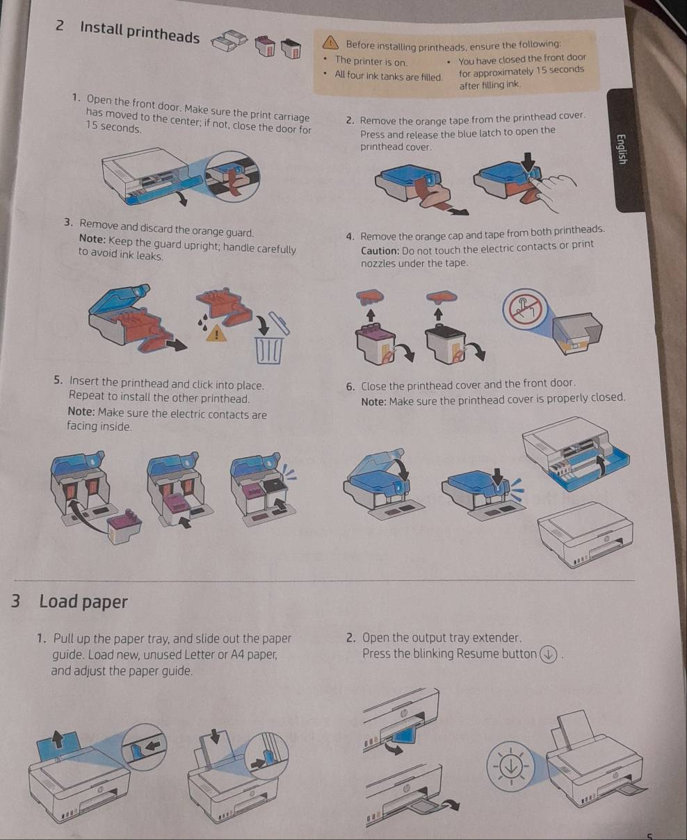 Install printheads 
Before installing printheads, ensure the following: 
The printer is on. You have closed the front door 
All four ink tanks are filled. for approximately 15 seconds
after filling ink. 
1. Open the front door. Make sure the print carriage 2. Remove the orange tape from the printhead cover. 
has moved to the center; if not, close the door for
15 seconds. 
Press and release the blue latch to open the 
printhead cover. 
3. Remove and discard the orange guard. 
4. Remove the orange cap and tape from both printheads. 
Note: Keep the guard upright; handle carefully Caution: Do not touch the electric contacts or print 
to avoid ink leaks 
nozzles under the tape. 
5. Insert the printhead and click into place. 6. Close the printhead cover and the front door. 
Repeat to install the other printhead. 
Note: Make sure the printhead cover is properly closed. 
Note: Make sure the electric contacts are 
facing inside. 
3 Load paper 
1. Pull up the paper tray, and slide out the paper 2. Open the output tray extender. 
guide. Load new, unused Letter or A4 paper, Press the blinking Resume button (↓) . 
and adjust the paper guide. 
can