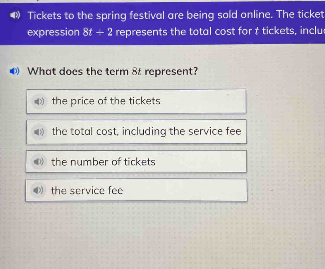 Tickets to the spring festival are being sold online. The ticket
expression 8t+2 represents the total cost for t tickets, inclu
What does the term 8t represent?
the price of the tickets
the total cost, including the service fee
the number of tickets
the service fee