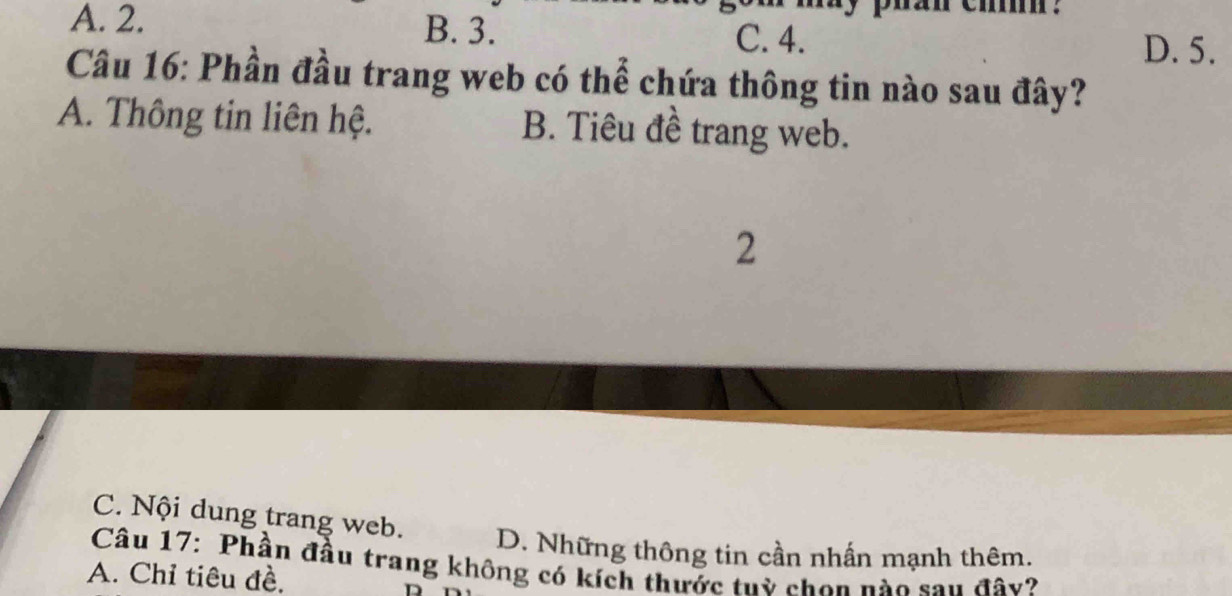 A. 2. B. 3. C. 4.
D. 5.
Câu 16: Phần đầu trang web có thể chứa thông tin nào sau đây?
A. Thông tin liên hệ. B. Tiêu đề trang web.
2
C. Nội dung trang web.
D. Những thông tin cần nhấn mạnh thêm.
Câu 17: Phần đầu trang không có kích thước tuỳ chon nào sau đây?
A. Chỉ tiêu đề.