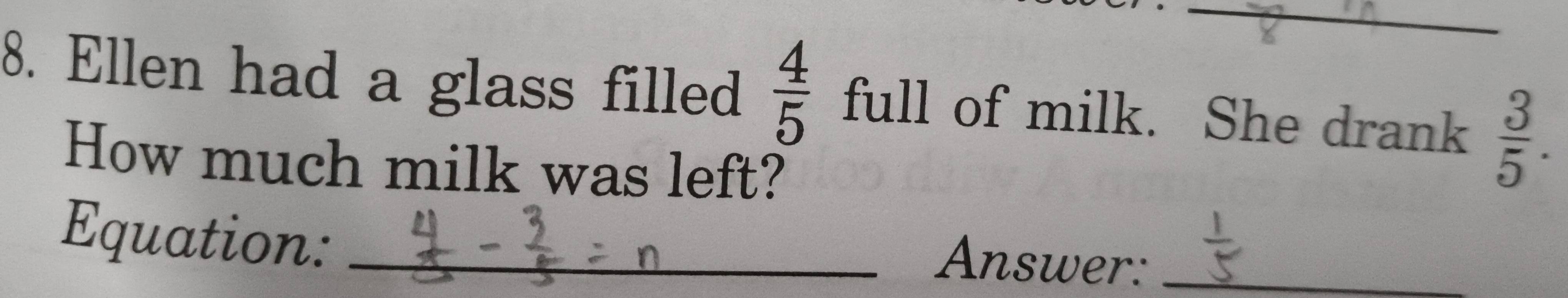 Ellen had a glass filled  4/5  full of milk. She drank  3/5 . 
How much milk was left? 
Equation:_ 
Answer:_