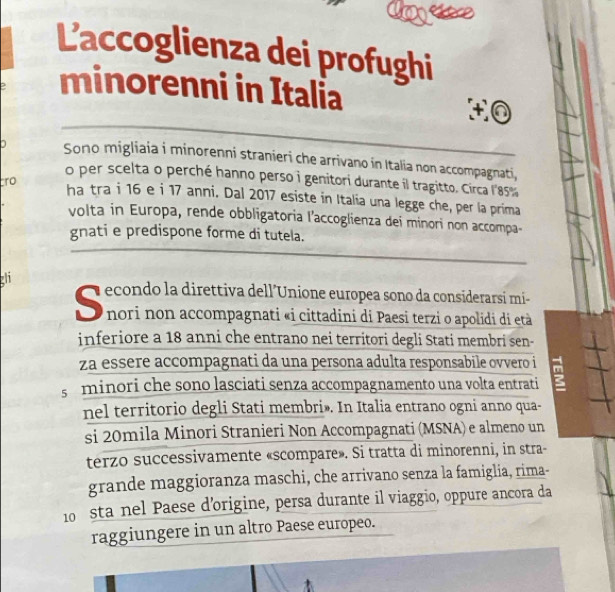 L'accoglienza dei profughi 
minorenni in Italia
+0
Sono migliaia i minorenni stranieri che arrivano in Italia non accompagnati, 
o per scelta o perché hanno perso i genitori durante il tragitto. Circa l8s%
ro ha tra i 16 e i 17 anni. Dal 2017 esiste in Italia una legge che, per la prima 
volta in Europa, rende obbligatoria l'accoglienza dei minori non accompa- 
gnati e predispone forme di tutela. 
zh 
econdo la direttiva dell'Unione europea sono da considerarsi mí 
nori non accompagnati «i cittadini di Paesi terzi o apolidi di età 
inferiore a 18 anni che entrano nei territori degli Stati membri sen- 
za essere accompagnati da una persona adulta responsabile ovvero i 
s minori che sono lasciati senza accompagnamento una volta entrati u 
nel territorio degli Stati membri». In Italia entrano ogni anno qua- 
si 20mila Minori Stranieri Non Accompagnati (MSNA) e almeno un 
terzo successivamente «scompare». Si tratta di minorenni, in stra- 
grande maggioranza maschi, che arrivano senza la famiglia, rima-
10 sta nel Paese d’origine, persa durante il viaggio, oppure ancora da 
raggiungere in un altro Paese europeo.