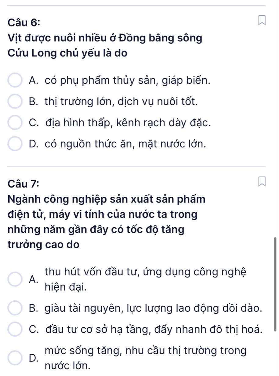 Vịt được nuôi nhiều ở Đồng bằng sông
Cửu Long chủ yếu là do
A. có phụ phẩm thủy sản, giáp biển.
B. thị trường lớn, dịch vụ nuôi tốt.
C. địa hình thấp, kênh rạch dày đặc.
D. có nguồn thức ăn, mặt nước lớn.
Câu 7:
Ngành công nghiệp sản xuất sản phẩm
điện tử, máy vi tính của nước ta trong
những năm gần đây có tốc độ tăng
trưởng cao do
thu hút vốn đầu tư, ứng dụng công nghệ
A.
hiện đại.
B. giàu tài nguyên, lực lượng lao động dồi dào.
C. đầu tư cơ sở hạ tầng, đẩy nhanh đô thị hoá.
mức sống tăng, nhu cầu thị trường trong
D.
nước lớn.