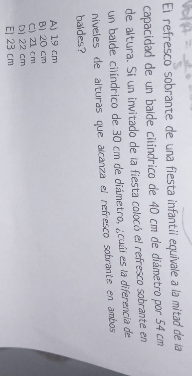 El refresco sobrante de una fiesta infantil equivale a la mitad de la
capacidad de un balde cilíndrico de 40 cm de diámetro por 54 cm
de altura. Si un invitado de la fiesta colocó el refresco sobrante en
un balde cilíndrico de 30 cm de diámetro, ¿cuál es la diferencia de
niveles de alturas que alcanza el refresco sobrante en ambos
baldes?
A) 19 cm
B) 20 cm
C) 21 cm
D) 22 cm
E) 23 cm