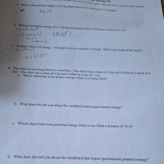 Energy #2 
n bow all work to reveive credit. You may need a separate sheet of paper. 
I. What is the potential energy of a 2 kg plant that is on a windowsill 1.3 m high? 
2. What is the kipetic energy of a 7.26 kg bowling ball that is rolling at a speed of 2 m/s? 
3. An apple has 6 J of energy. The apple sits on a counter 3 m high. What is the mass of the apple? 
4. Two objects are being lifted by a machine. One object has a mass of 2 kg, and is lifted at a speed of 2
m/s. The other has a mass of 4 kg and is lifted at a rate of 3 m/s. 
a. Which object has more kinetic energy while it is being lifted? 
b. What does this tell you about the variable(s) that impact kinetic energy? 
c. Which object had more potential energy when it was lifted a distance of 10 m? 
d. What does this tell you about the variable(s) that impact gravitational potential energy?