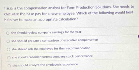 Tricia is the compensation analyst for Form Production Solutions. She needs to
calculate the base pay for a new employee. Which of the following would best
help her to make an appropriate calculation?
she should review company earnings for the year
she should prepare a comparison of executive compensation
she should ask the employee for their recommendation
she should consider current company stock performance
she should analyze the employee's experience