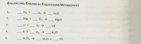 Balancing Chemical Equations Worksheet 
1. _ H_2+ _  O_2to _ H_2O
2. _ Mg+ _  O_2to _  MgO
3. _ Li+ _  F_2to _  LiF
4. _ K+ _  O_2to _ K_2O
5. _ H_2O_2 _ H_2O+ _  O_2