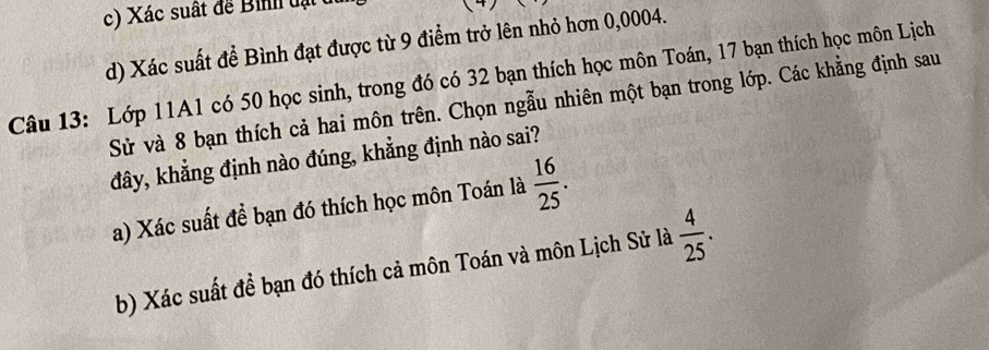 Xác suất đe Bi t ạt
d) Xác suất để Bình đạt được từ 9 điểm trở lên nhỏ hơn 0,0004.
Câu 13: Lớp 11A1 có 50 học sinh, trong đó có 32 bạn thích học môn Toán, 17 bạn thích học môn Lịch
Sử và 8 bạn thích cả hai môn trên. Chọn ngẫu nhiên một bạn trong lớp. Các khẳng định sau
đây, khẳng định nào đúng, khẳng định nào sai?
a) Xác suất để bạn đó thích học môn Toán là  16/25 . 
b) Xác suất để bạn đó thích cả môn Toán và môn Lịch Sử là  4/25 .