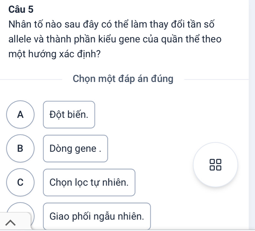 Nhân tố nào sau đây có thể làm thay đổi tần số
allele và thành phần kiểu gene của quần thể theo
một hướng xác định?
Chọn một đáp án đúng
A Đột biến.
B Dòng gene .
C Chọn lọc tự nhiên.
Giao phối ngẫu nhiên.