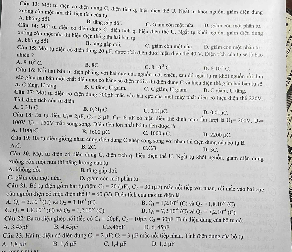 Một tụ điện có điện dung C, điện tích q, hiệu điện thể U. Ngắt tụ khỏi nguồn, giảm điện dung
xuống còn một nửa thì điện tích của tụ
A. không đổi. B. tăng gấp đôi. C. Giảm còn một nửa. D. giảm còn một phần tư.
Câu 14: Một tụ điện có điện dung C, điện tích q, hiệu điện thế U. Ngắt tụ khỏi nguồn, giảm điện dung
xuống còn một nữa thì hiệu điện thế giữa hai bản tụ
A. không đổi B. tăng gấp đôi. C. giảm còn một nửa. D. giảm còn một phần tư.
Câu 15: Một tụ điện có điện dung 20 μF, được tích điện dưới hiệu điện thế 40 V. Điện tích của tụ sẽ là bao
nhiêu ?
A. 8.10^2C. B. 8C. C. 8.10^(-2)C.
D. 8.10^(-4)C.
Câu 16: Nối hai bản tụ điện phẳng với hai cực của nguồn một chiều, sau đó ngắt tụ ra khỏi nguồn rồi đưa .
vào giữa hai bản một chất điện môi có hằng số điện môi ε thì điện dung C và hiệu điện thế giữa hai bản tụ sẽ
A. C tăng, U tăng B. C tăng, U giảm. C. C giảm, U giảm D. C giảm, U tăng.
Câu 17: Một tụ điện có điện dung 500pF mắc vào hai cực của một máy phát điện có hiệu điện thế 220V.
Tính điện tích của tụ điện
A. 0,31µC B. 0,21µC C. 0,11µC. D. 0,01µC.
*  Câu 18: Ba tụ điện C_1=2mu F,C_2=3mu F,C_3=6mu F có hiệu điện thế định mức lần lượt là U_1=200V,U_2=
100V, U_3=150V mắc song song. Điện tích lớn nhất bộ tụ tích được là
A. 1100µC. B. 1600 µC. C. 1000 µC. D. 2200 µC.
Câu 19: Ba tụ điện giống nhau cùng điện dung C ghép song song với nhau thì điện dung của bộ tụ là
A.C. B. 2C. C.C/3. D. 3C.
Câu 20: Một tụ điện có điện dung C, điện tích q, hiệu điện thế U. Ngắt tụ khỏi nguồn, giảm điện dung
xuống còn một nửa thì năng lượng của tụ
A. không đổi B. tăng gấp đôi.
C. giảm còn một nửa. D. giảm còn một phần tư.
Câu 21: Bộ tụ điện gồm hai tụ điện: C_1=20(mu F),C_2=30(mu F) mắc nối tiếp với nhau, rồi mắc vào hai cực
của nguồn điện có hiệu điện thế U=60(V). Điện tích của mỗi tụ điện là
A. Q_1=3.10^(-3) (C) và Q_2=3.10^(-3) (C). B. Q_1=1,2.10^(-3) (C) và Q_2=1,8.10^(-3)(C ).
C. Q_1=1,8.10^(-3) (C) và Q_2=1,2.10^(-3)(C). D. Q_1=7,2.10^(-4) (C)v overset .- Q_2=7,2.10^(-4)(C).
Câu 22: Ba tụ điện ghép nổi tiếp có C_1=20pF,C_2=10pF,C_3=30pF. Tính điện dung của bộ tụ đó:
A. 3,45pF B. 4,45pF C.5,45pF D. 6, 45pF
Câu 23: Hai tụ điện có điện dung C_1=2mu F;C_2=3mu F mắc nối tiếp nhau. Tính điện dung của bộ tụ:
A. 1,8 µF B. 1,6 µF C. 1,4 µF D. 1,2 µF