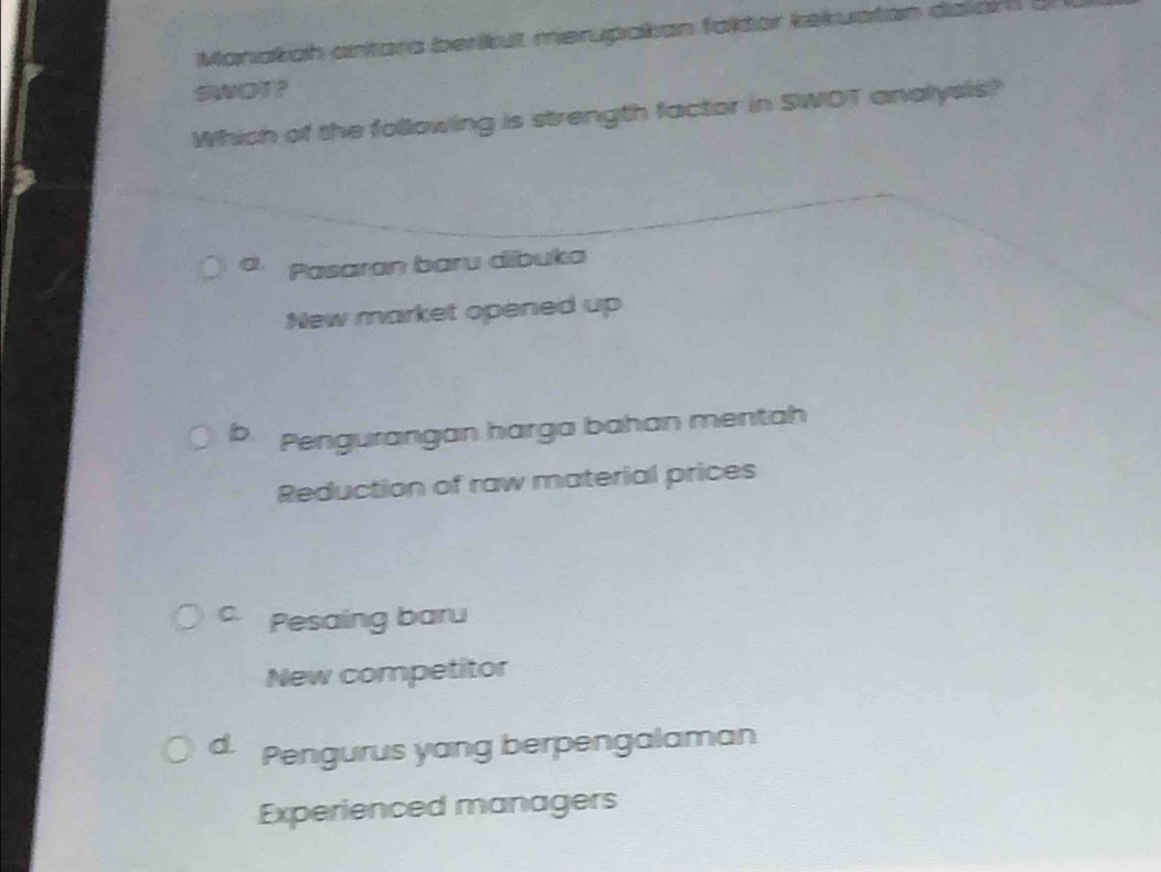 Manakah antara berikut merupakan faktor kekuatan dalar 
SWOT?
Which of the following is strength factor in SWOT analysis?
Pasaran baru dibuka
New market opened up
b Pengurangan harga bahan mentah
Reduction of raw material prices
C. Pesaing baru
New competitor
d Pengurus yang berpengalaman
Experienced managers