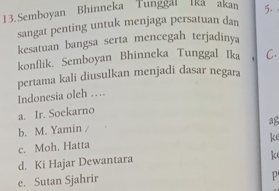 Semboyan Bhinneka Tunggai ıka akan 5.
sangat penting untuk menjaga persatuan dan
kesatuan bangsa serta mencegah terjadinya
konflik. Semboyan Bhinneka Tunggal Ika C
pertama kali diusulkan menjadi dasar negara
Indonesia oleh …
a. Ir. Soekarno
ag
b. M. Yamin
ke
c. Moh. Hatta
d. Ki Hajar Dewantara
ke
e. Sutan Sjahrir
P