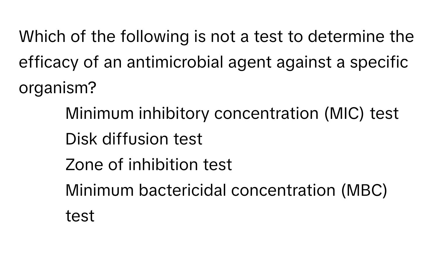 Which of the following is not a test to determine the efficacy of an antimicrobial agent against a specific organism?

1) Minimum inhibitory concentration (MIC) test
2) Disk diffusion test
3) Zone of inhibition test
4) Minimum bactericidal concentration (MBC) test