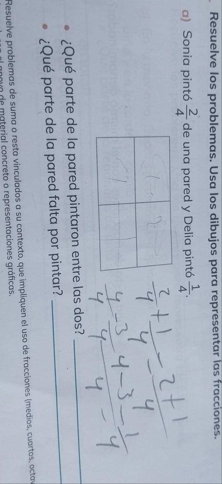 Resuelve los problemas. Usa los dibujos para representar las fracciones. 
a) Sonia pintó  2/4  de una pared y Delia pintó  1/4 . 
¿Qué parte de la pared pintaron entre las dos? 
_ 
¿Qué parte de la pared falta por pintar? 
_ 
Resuelve problemas de suma o resta vinculados a su contexto, que impliquen el uso de fracciones (medios, cuartos, octav 
novo de material concreto o representaciones gráficas.