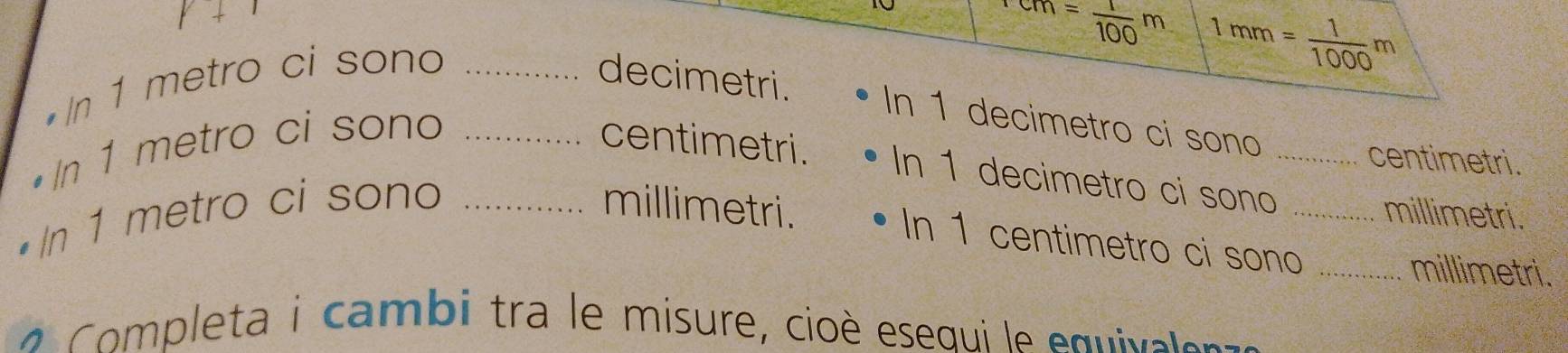 ^1cm= 1/100 m 1mm= 1/1000 m
•In 1 metro ci sono _decimetri. 
In 1 decimetro ci sono 
centimetri. 
• In 1 metro ci sono _centimetri. In 1 decimetro ci sono_ 
• In 1 metro ci sono _millimetri. _ millimetri. 
In 1 centimetro ci sono _millimetri. 
C pleta i cambi tra le misure, cioè esequi le equivaler