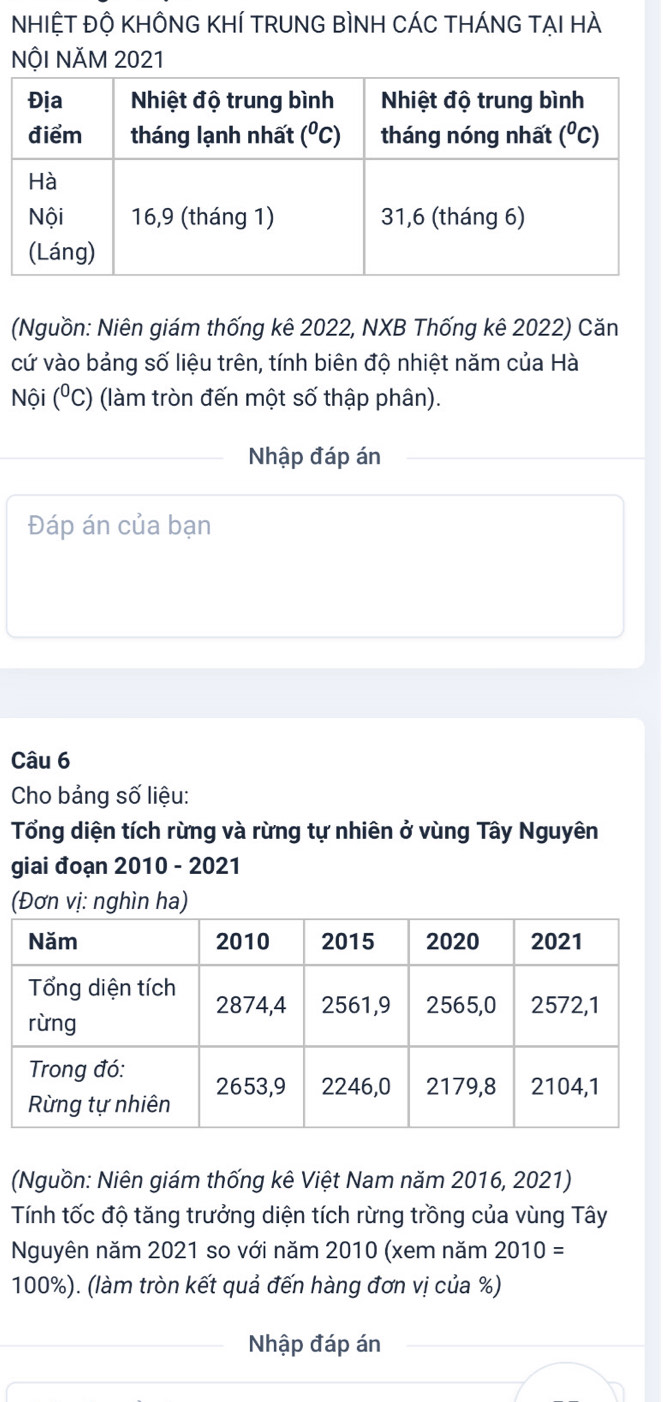 NHIỆT ĐỘ KHÔNG KHÍ TRUNG BìNH CÁC tHÁNG TẠI HÀ
NộI NăM 2021
(Nguồn: Niên giám thống kê 2022, NXB Thống kê 2022) Căn
cứ vào bảng số liệu trên, tính biên độ nhiệt năm của Hà
Nội (^circ C) (làm tròn đến một số thập phân).
Nhập đáp án
Đáp án của bạn
Câu 6
Cho bảng số liệu:
Tổng diện tích rừng và rừng tự nhiên ở vùng Tây Nguyên
giai đoạn 2010 - 2021
(Đơn vị: nghìn ha)
(Nguồn: Niên giám thống kê Việt Nam năm 2016, 2021)
Tính tốc độ tăng trưởng diện tích rừng trồng của vùng Tây
Nguyên năm 2021 so với năm 2010 (xem năm 2010=
100%). (làm tròn kết quả đến hàng đơn vị của %)
Nhập đáp án