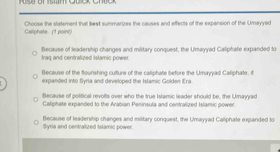 Rise of Islam Quick Check
Choose the statement that best summarizes the causes and effects of the expansion of the Umayyad
Caliphate. (1 point)
Because of leadership changes and military conquest, the Umayyad Caliphate expanded to
Iraq and centralized Islamic power.
Because of the flourishing culture of the caliphate before the Umayyad Caliphate, it
expanded into Syria and developed the Islamic Golden Era.
Because of political revolts over who the true Islamic leader should be, the Umayyad
Caliphate expanded to the Arabian Peninsula and centralized Islamic power.
Because of leadership changes and military conquest, the Umayyad Caliphate expanded to
Syria and centralized Islamic power.