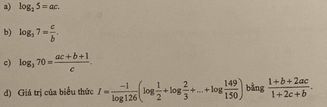 log _25=ac. 
b) log _37= c/b . 
c) log _370= (ac+b+1)/c . 
d) Giá trị của biều thức I= (-1)/log 126 (log  1/2 +log  2/3 +...+log  149/150 ) bằng  (1+b+2ac)/1+2c+b .