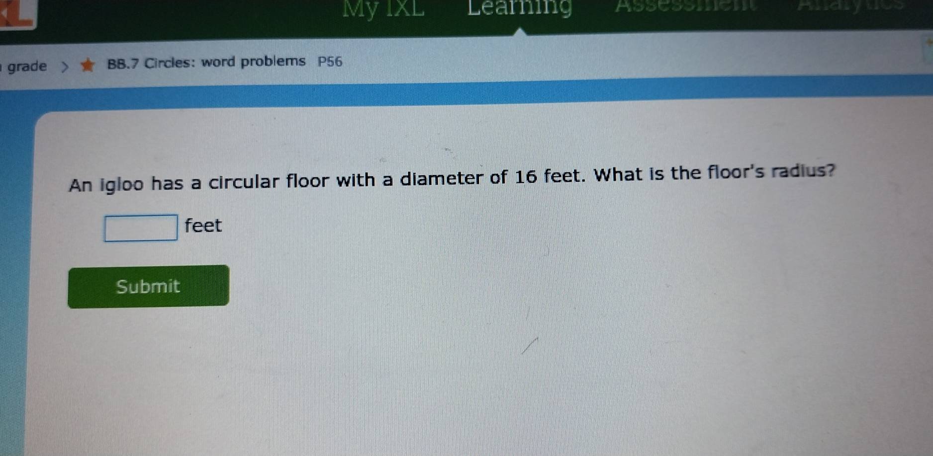 My IxL Learning Assessmen Andyucs 
grade BB.7 Circles: word problems P56 
An igloo has a circular floor with a diameter of 16 feet. What is the floor's radius?
feet
Submit