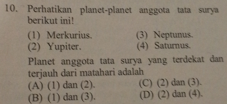 Perhatikan planet-planet anggota tata surya
berikut ini!
(1) Merkurius. (3) Neptunus.
(2) Yupiter. (4) Saturnus.
Planet anggota tata surya yang terdekat dan
terjauh dari matahari adalah
(A) (1) dan (2). (C) (2) dan (3).
(B) (1) dan (3). (D) (2) dan (4).