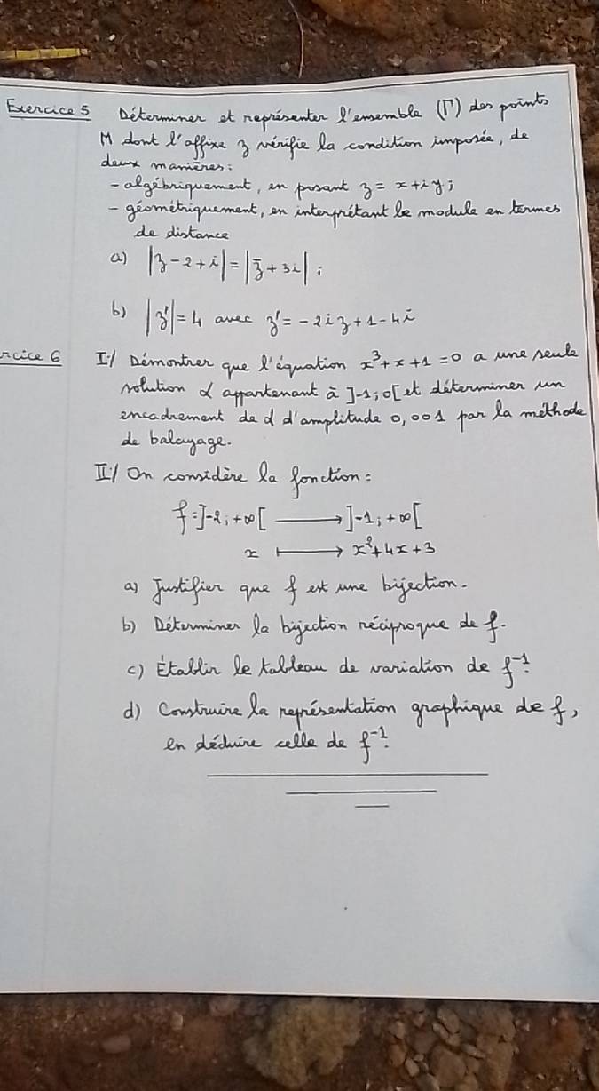 Exercices Determimen at reprisenter ememble (1) dos points 
H don't d' office 3 minifie la condition imporice, do 
deat manines: 
-algibniquament, in posant z=x+iy; 
giomitiquement, an interynitant le module en tamer 
de distance 
a) |z-2+i|=|overline z+3i|; 
6) |z'|=4 arec z'=-2iz+1-4i
ncice 6 I1 Demonter que X'equation x^3+x+1=0 a nne peale 
rolution d appartenant a J-s; olet ditermimen un 
incadnement dod d'amplitude 0, 001 pan Ra methode 
do badayage. 
Il on comidine Ra fonction:
f=]-2, +∈fty [_ ,]-1, +∈fty [
x^2+4x+3
as Junstipien que f ast nome bijaction. 
b) Dikomimen a bijection necipnoyue def. 
() Etallin le kallean de variation de f^(-1)
d) Contuine Ra nepmesentation graphique def 
en dedine celle do f^(-1). 
_