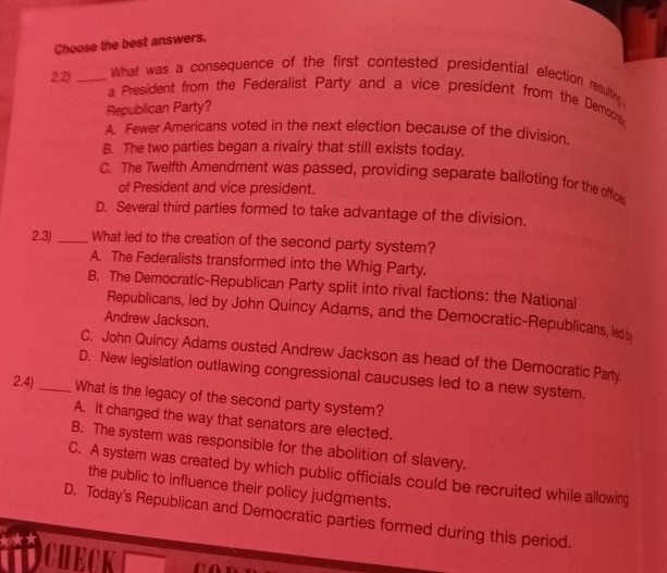 Choose the best answers.
What was a consequence of the first contested presidential election resulting 
2.2) _a President from the Federalist Party and a vice president from the Democa
Republican Party?
A. Fewer Americans voted in the next election because of the division.
B. The two parties began a rivalry that still exists today.
C. The Twelfth Amendment was passed, providing separate balloting for the office
of President and vice president.
D. Several third parties formed to take advantage of the division.
2.3)_ What led to the creation of the second party system?
A. The Federalists transformed into the Whig Party.
B. The Democratic-Republican Party split into rival factions: the National
Republicans, led by John Quincy Adams, and the Democratic-Republicans, led b
Andrew Jackson.
C. John Quincy Adams ousted Andrew Jackson as head of the Democratic Party.
D. New legislation outlawing congressional caucuses led to a new system.
2.4)_ What is the legacy of the second party system?
A. It changed the way that senators are elected.
B. The system was responsible for the abolition of slavery.
C. A system was created by which public officials could be recruited while allowing
the public to influence their policy judgments.
D. Today's Republican and Democratic parties formed during this period.
CHECK