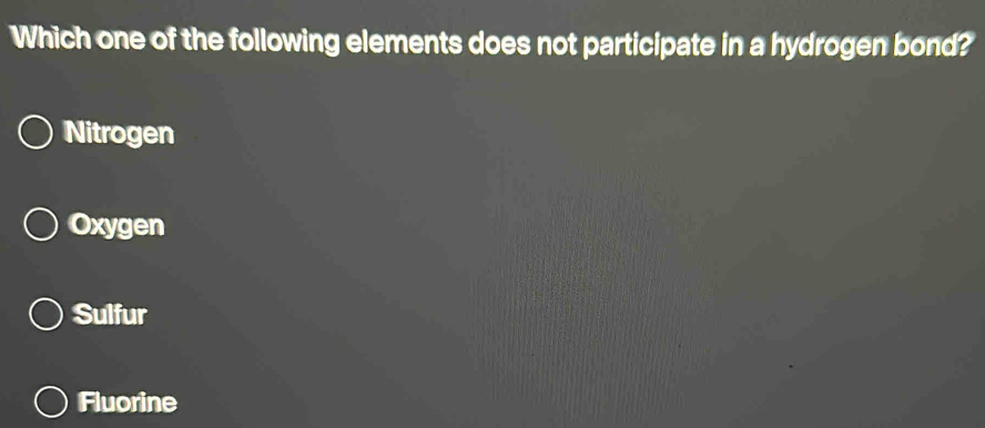 Which one of the following elements does not participate in a hydrogen bond?
Nitrogen
Oxygen
Sulfur
Fluorine