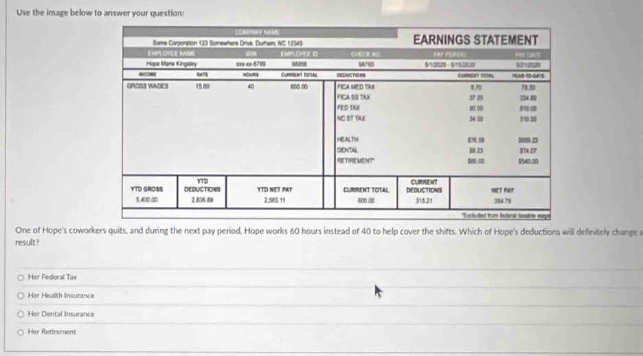 Use the image below to answer your question:
One of Hope's coworkers quits, and during the next pay period, Hope works 60 hours instead of 40 to help cover the shifts. Which of Hope's deductions will definitely change a
result ?
Her Federal Tax
Her Health Insurance
Her Dental Insurance
Her Retirement