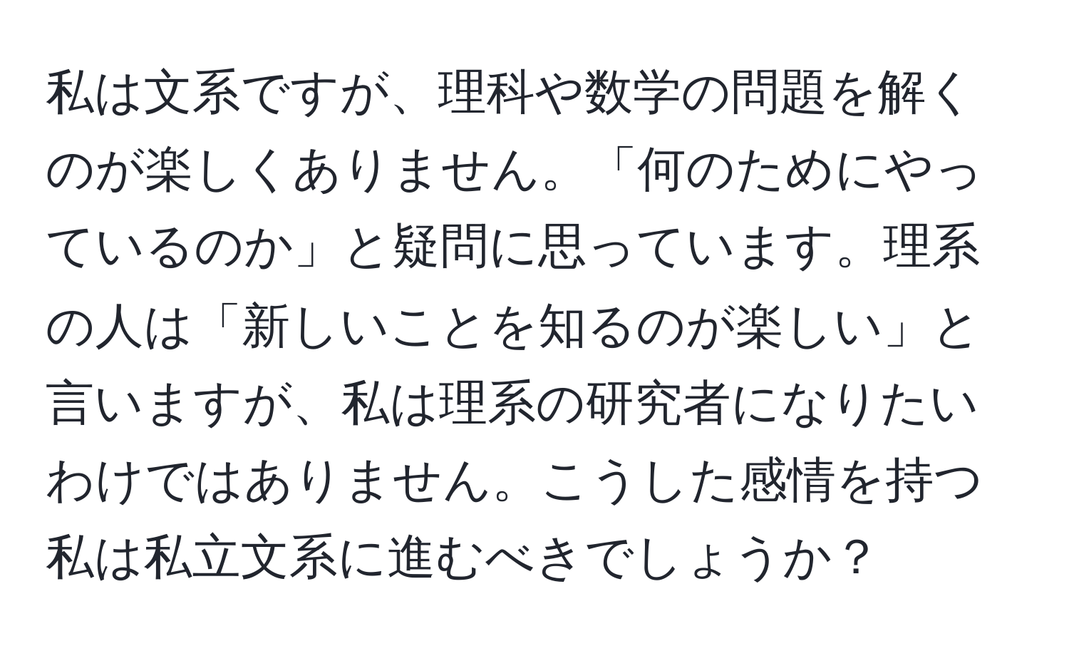 私は文系ですが、理科や数学の問題を解くのが楽しくありません。「何のためにやっているのか」と疑問に思っています。理系の人は「新しいことを知るのが楽しい」と言いますが、私は理系の研究者になりたいわけではありません。こうした感情を持つ私は私立文系に進むべきでしょうか？