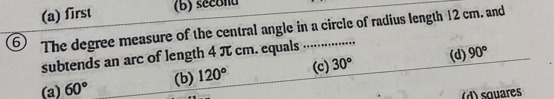 (a) first (b) secona
6 The degree measure of the central angle in a circle of radius length 12 cm. and
(d) 90°
subtends an arc of length 4 π cm. equals ..............
(a) 60°
(b) 120°
(c) 30°
d) s quares