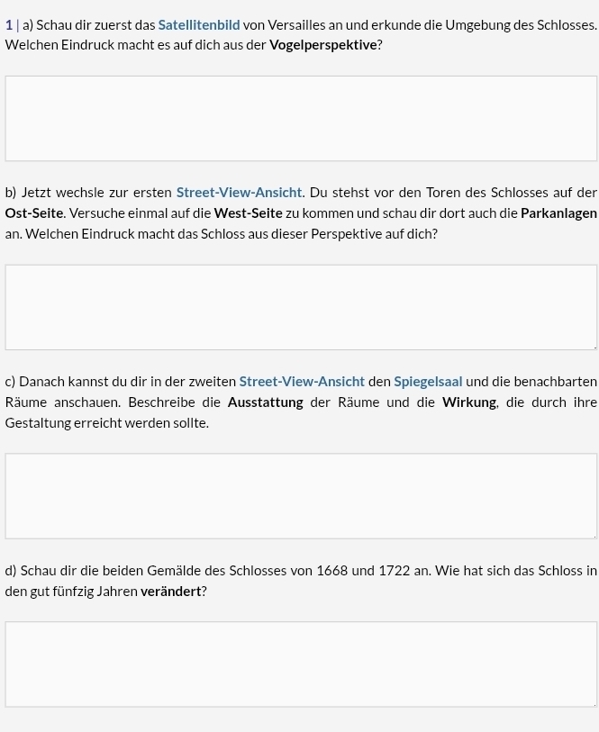 Schau dir zuerst das Satellitenbild von Versailles an und erkunde die Umgebung des Schlosses. 
Welchen Eindruck macht es auf dich aus der Vogelperspektive? 
b) Jetzt wechsle zur ersten Street-View-Ansicht. Du stehst vor den Toren des Schlosses auf der 
Ost-Seite. Versuche einmal auf die West-Seite zu kommen und schau dir dort auch die Parkanlagen 
an. Welchen Eindruck macht das Schloss aus dieser Perspektive auf dich? 
c) Danach kannst du dir in der zweiten Street-View-Ansicht den Spiegelsaal und die benachbarten 
Räume anschauen. Beschreibe die Ausstattung der Räume und die Wirkung, die durch ihre 
Gestaltung erreicht werden sollte. 
d) Schau dir die beiden Gemälde des Schlosses von 1668 und 1722 an. Wie hat sich das Schloss in 
den gut fünfzig Jahren verändert?