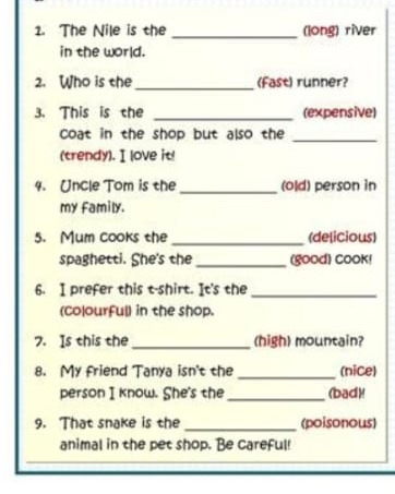 The Nile is the _(long) river 
in the world. 
2. Who is the _(fast) runner? 
3. This is the _(expensive) 
coat in the shop but also the_ 
(trendy).I love it 
4. Uncle Tom is the _(old) person in 
my family. 
5. Mum cooks the _(delicious) 
spaghetti. She's the _(good) Cook! 
6. I prefer this t-shirt. It's the_ 
(colourful) in the shop. 
7. Is this the _(high) mountain? 
8. My friend Tanya isn't the _(nice) 
person I know. She's the _(bad)! 
9. That snake is the_ (poisonous) 
animal in the pet shop. Be careful!