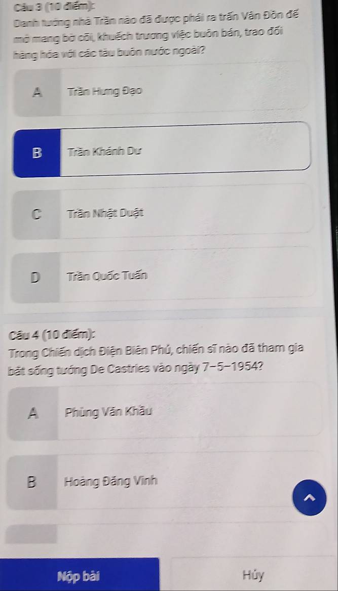 Danh tướng nhà Trần nào đã được phái ra trấn Vân Đôn để
mở mang bờ cõi, khuếch trương việc buôn bán, trao đối
hàng hóa với các tàu buôn nước ngoài?
A Trần Hưng Đạo
B Trần Khánh Dư
C Trần Nhật Duật
DTrần Quốc Tuấn
Câu 4 (10 điểm):
Trong Chiến dịch Điện Biên Phú, chiến sĩ nào đã tham gia
bắt sống tướng De Castries vào ngày 7-5-1954?
A Phùng Văn Khầu
B Hoàng Đăng Vĩnh
Nộp bài Hủy