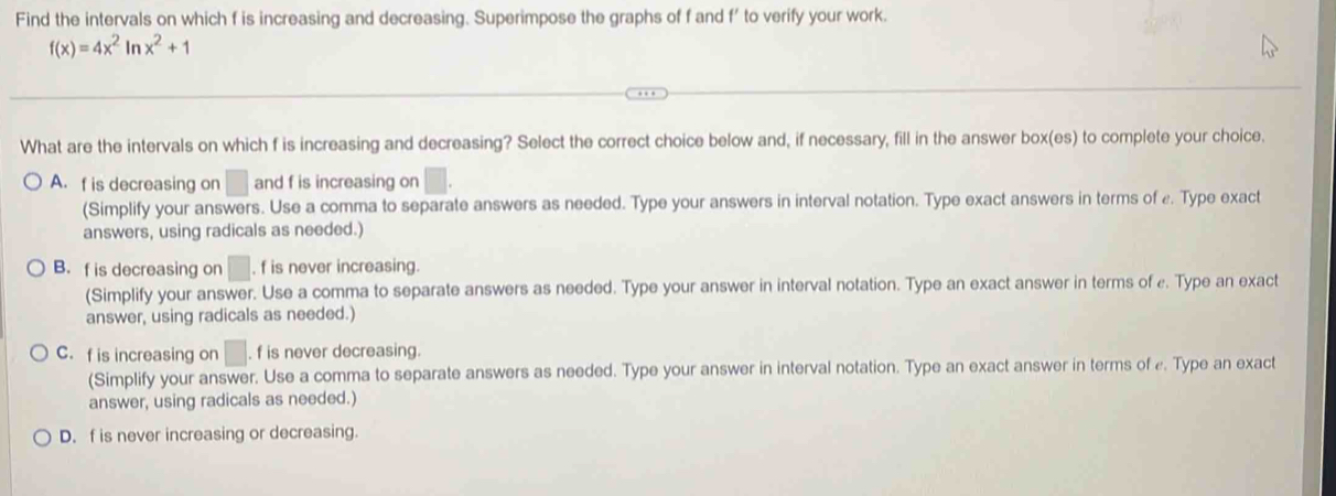 Find the intervals on which f is increasing and decreasing. Superimpose the graphs of f and f' to verify your work.
f(x)=4x^2ln x^2+1
What are the intervals on which f is increasing and decreasing? Select the correct choice below and, if necessary, fill in the answer box(es) to complete your choice.
A. f is decreasing on □ and f is increasing on
(Simplify your answers. Use a comma to separate answers as needed. Type your answers in interval notation. Type exact answers in terms of ε. Type exact
answers, using radicals as needed.)
B. f is decreasing on . f is never increasing.
(Simplify your answer. Use a comma to separate answers as needed. Type your answer in interval notation. Type an exact answer in terms of ε. Type an exact
answer, using radicals as needed.)
C. f is increasing on |. f is never decreasing.
(Simplify your answer. Use a comma to separate answers as needed. Type your answer in interval notation. Type an exact answer in terms of e. Type an exact
answer, using radicals as needed.)
D. f is never increasing or decreasing.