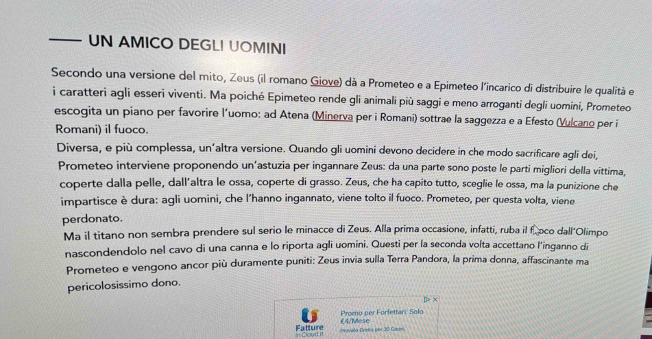 — UN AMICO DEGLI UOMINI 
Secondo una versione del mito, Zeus (il romano Giove) dà a Prometeo e a Epimeteo l'incarico di distribuire le qualità e 
i caratteri agli esseri viventi. Ma poiché Epimeteo rende gli animali più saggi e meno arroganti degli uomini, Prometeo 
escogita un piano per favorire l’uomo: ad Atena (Minerva per i Romani) sottrae la saggezza e a Efesto (Vulcano per i 
Romani) il fuoco. 
Diversa, e più complessa, un’altra versione. Quando gli uomini devono decidere in che modo sacrificare agli dei, 
Prometeo interviene proponendo un’astuzia per ingannare Zeus: da una parte sono poste le parti migliori della vittima, 
coperte dalla pelle, dall’altra le ossa, coperte di grasso. Zeus, che ha capito tutto, sceglie le ossa, ma la punizione che 
impartisce è dura: agli uomini, che l’hanno ingannato, viene tolto il fuoco. Prometeo, per questa volta, viene 
perdonato. 
Ma il titano non sembra prendere sul serio le minacce di Zeus. Alla prima occasione, infatti, ruba il f.oco dall’Olimpo 
nascondendolo nel cavo di una canna e lo riporta agli uomini. Questi per la seconda volta accettano l’inganno di 
Prometeo e vengono ancor più duramente puniti: Zeus invia sulla Terra Pandora, la prima donna, affascinante ma 
pericolosissimo dono. 
Promo per Forfettari: Solo 
Fatture £4 /Mese 
n Clauid it Provalo Gratis per 30 Giomi