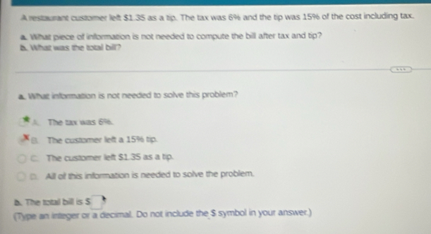 A restaurant customer left $1.35 as a tip. The tax was 6% and the tip was 15% of the cost including tax.
a. What piece of information is not needed to compute the bill after tax and tip?
b. What was the total bill?
_
_
. What information is not needed to solve this problem?
The tax was 6%.
a The customer left a 15% tip.
C. The customer left $1.35 as a tip.
. All of this information is needed to solve the problem.
. The totail bill is S
(Type an integer or a decimal. Do not include the $ symbol in your answer.)