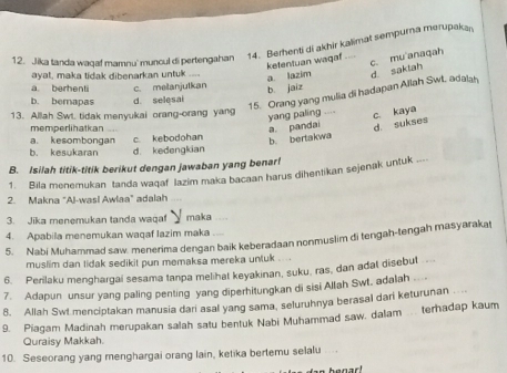 Jika tanda waqaf mamnu' muncul di pertengahan 14. Berhenti di akhir kalimat sempurna merupakan
ketentuan waqaf
ayat, maka tidak dibenarkan untuk
a lazim c. mu anaqah
15. Orang yang mulia di hadapan Allah Swt, adalsh d saktah
a. berhenti
b. bemapas d. selesai c. melanjutkan b jaiz
13. Allah Swt. tidak menyukai orang-orang yang
yang paling ....
c. kaya
memperihatkan a pandai d. sukses
a. kesombongan c. kebodohan
b. bertakwa
b. kesukaran d. kedengkian
B. Isilah titik-titik berikut dengan jawaban yang benar!
1. Bila menemukan tanda wagaf lazim maka bacaan harus dihentikan sejenak untuk ....
2. Makna "Al-wasi Awlaa" adalah
3. Jika menemukan tanda waqaf maka
4. Apabila menemukan waqaf lazim maka
5. Nabi Muhammad saw. menerima dengan baik keberadaan nonmuslim di tengah-tengah masyarakat
muslim dan tidak sedikit pun memaksa mereka untuk . 
6. Perilaku menghargai sesama tanpa melihat keyakinan, suku. ras, dan adat disebut .
7. Adapun unsur yang paling penting yang diperhitungkan di sisi Allah Swt. adalah   
8. Allah Swt menciptakan manusia dari asal yang sama, seluruhnya berasal dari keturunan
9. Piagam Madinah merupakan salah satu bentuk Nabi Muhammad saw. dalam .. terhadap kaum
Quraisy Makkah.
10. Seseorang yang menghargai orang lain, ketika bertemu selalu
henar!