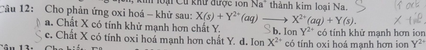 loại Cư khư được ion Na* thành kim loại Na.
Câu 12: Cho phản ứng oxi hoá - khử sau: X(s)+Y^(2+)(aq)to X^(2+)(aq)+Y(s).
a. Chất X có tính khử mạnh hơn chất Y. b. Ion Y^(2+) có tính khử mạnh hơn ion
c. Chất X có tính oxi hoá mạnh hơn chất Y. d. Ion X^(2+) có tính oxi hoá mạnh hơn ion Y^(2+)