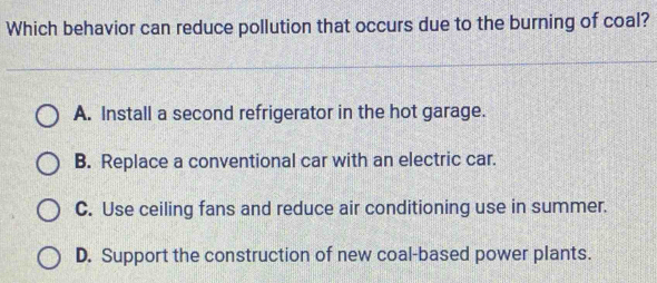 Which behavior can reduce pollution that occurs due to the burning of coal?
A. Install a second refrigerator in the hot garage.
B. Replace a conventional car with an electric car.
C. Use ceiling fans and reduce air conditioning use in summer.
D. Support the construction of new coal-based power plants.