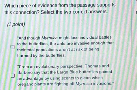 Which piece of evidence from the passage supports
this connection? Select the two correct answers.
(1 point)
"And though Myrmica might lose individual battles
to the butterflies, the ants are invasive enough that
their total populations aren't at risk of being
harmed by the butterflies."
"From an evolutionary perspective, Thomas and
Barbero say that the Large Blue butterflies gained
an advantage by using scents to glean which
oregano plants are fighting off Myrmica invasions."