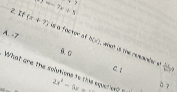 x)=-7x+5^+>
A. -7
2. If (x+7) is a factor of what is the remainder
h(x)
B、 O
C. 1
 h(x)/(x+7) 
What are the solutions to this equation
2x^2-5x=_ 
b. 7