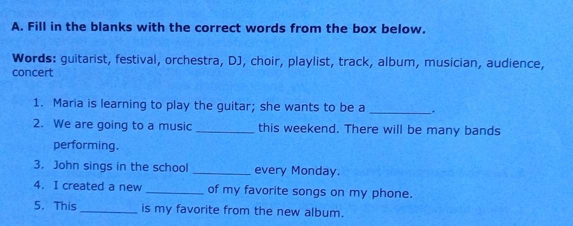 Fill in the blanks with the correct words from the box below. 
Words: guitarist, festival, orchestra, DJ, choir, playlist, track, album, musician, audience, 
concert 
1. Maria is learning to play the guitar; she wants to be a_ 
. 
2. We are going to a music _this weekend. There will be many bands 
performing. 
3. John sings in the school _every Monday. 
4. I created a new _of my favorite songs on my phone. 
5. This _is my favorite from the new album.