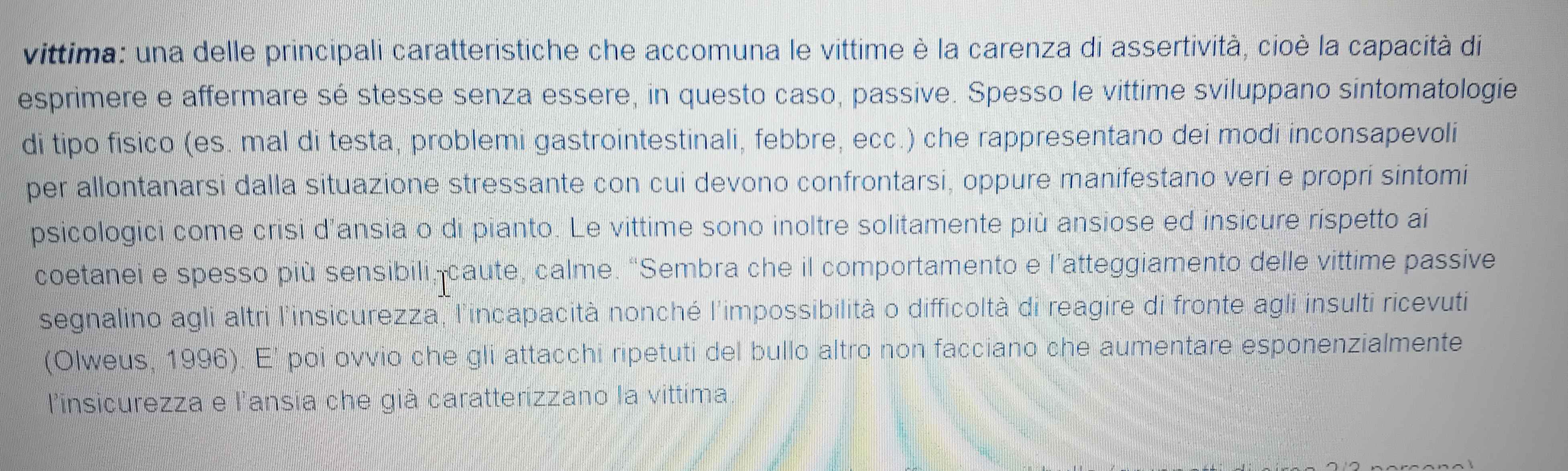 vittima: una delle principali caratteristiche che accomuna le vittime è la carenza di assertività, cioè la capacità di 
esprimere e affermare sé stesse senza essere, in questo caso, passive. Spesso le vittime sviluppano sintomatologie 
di tipo fisico (es. mal di testa, problemi gastrointestinali, febbre, ecc.) che rappresentano dei modi inconsapevoli 
per allontanarsi dalla situazione stressante con cui devono confrontarsi, oppure manifestano veri e propri sintomi 
psicologici come crisi d'ansia o di pianto. Le vittime sono inoltre solitamente più ansiose ed insicure rispetto ai 
coetanei e spesso più sensibili, caute, calme. “Sembra che il comportamento e l'atteggiamento delle vittime passive 
segnalino agli altri l'insicurezza, l'incapacità nonché l'impossibilità o difficoltà di reagire di fronte agli insulti ricevuti 
(Olweus, 1996). E' poi ovvio che gli attacchi ripetuti del bullo altro non facciano che aumentare esponenzialmente 
l'insicurezza e l'ansia che già caratterizzano la vittima