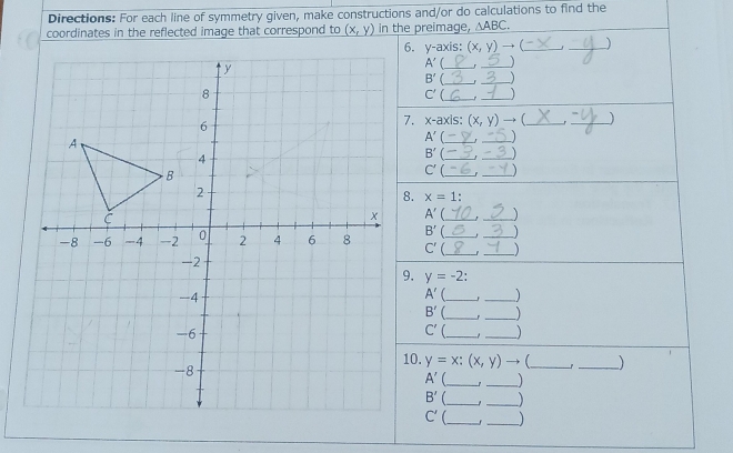 Directions: For each line of symmetry given, make constructions and/or do calculations to find the 
coordinates in the reflected image that correspond to (x,y) in the preimage, △ ABC
y-axis (x,y)to _ 
_
A' _ _1
B' _._ 
_
C' _1
x-axis (x,y) to _ _)
A' __1 
_ B'
_
C'( _ _)
x=1
A' _ _) 
__
B' __J
C'
y=-2
A' __ 
B' _r_ 
_ C'
_
y=x;(x,y) to __ 1 
A' __
B' 1 
__ 
C' __