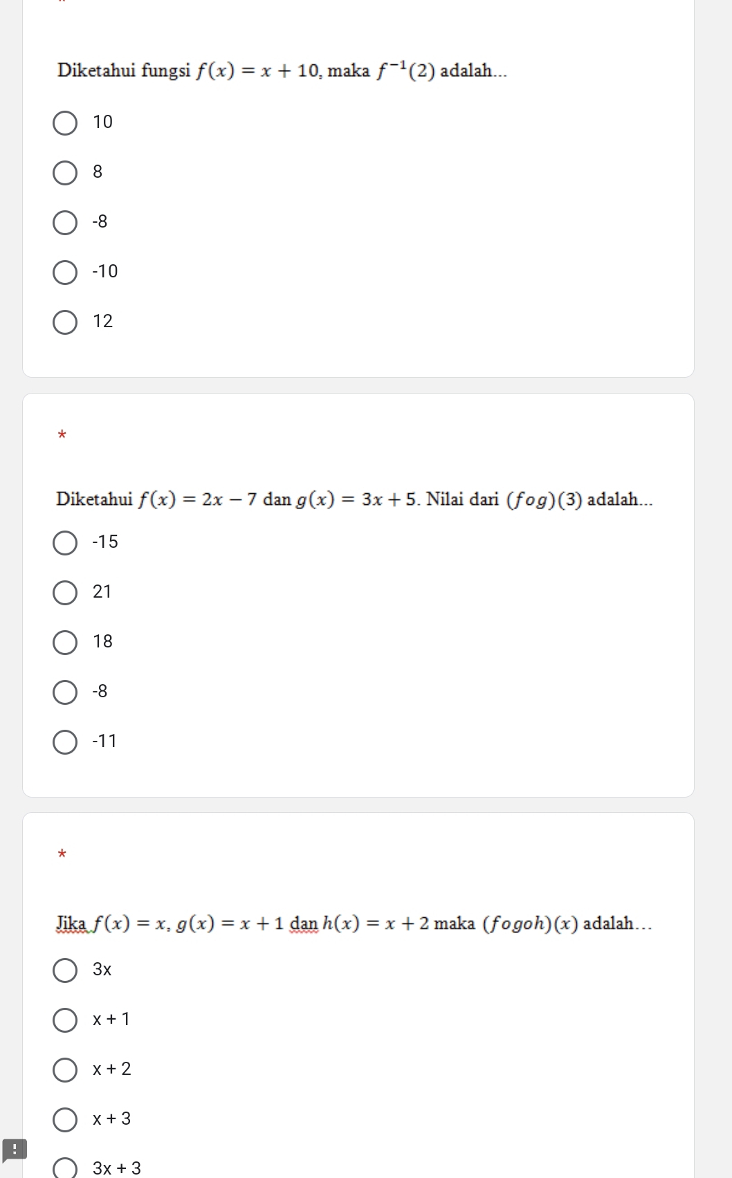 Diketahui fungsi f(x)=x+10 , maka f^(-1)(2) adalah...
10
8
-8
-10
12
*
Diketahui f(x)=2x-7 dan g(x)=3x+5. Nilai dari (fog)(3) adalah...
-15
21
18
-8
-11
*
Jika f(x)=x, g(x)=x+1 dan h(x)=x+2 maka (fogoh)(x) adalah…
3x
x+1
x+2
x+3
3x+3