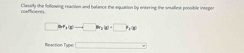 Classify the following reaction and balance the equation by entering the smallest possible integer 
coefficients.
□ BrF_3(g)to □ Br_2(g)+□ F_2(g)
Reaction Type: □